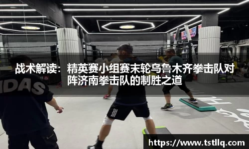 战术解读：精英赛小组赛末轮乌鲁木齐拳击队对阵济南拳击队的制胜之道