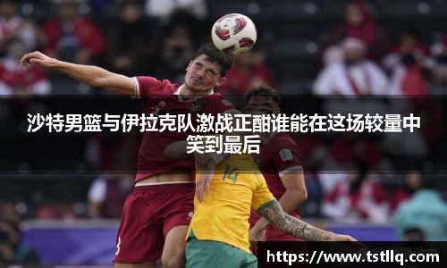 沙特男篮与伊拉克队激战正酣谁能在这场较量中笑到最后