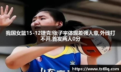 我国女篮15-12捷克!张子宇体现差强人意,外线打不开,首发两人0分